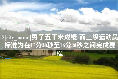 杞县男子五千米成绩-而三级运动员标准为在17分30秒至16分30秒之间完成赛程