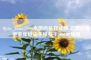 杞县5000米国内最好成绩-它激励着更多年轻选手投身于5000米项目