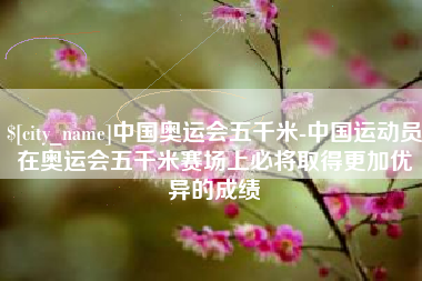 杞县中国奥运会五千米-中国运动员在奥运会五千米赛场上必将取得更加优异的成绩