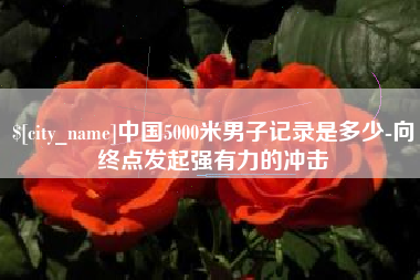 杞县中国5000米男子记录是多少-向终点发起强有力的冲击