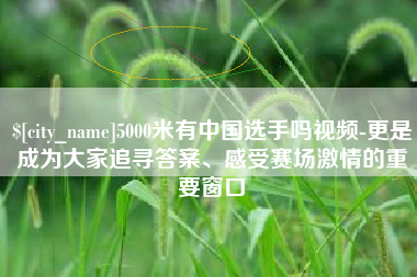 杞县5000米有中国选手吗视频-更是成为大家追寻答案、感受赛场激情的重要窗口
