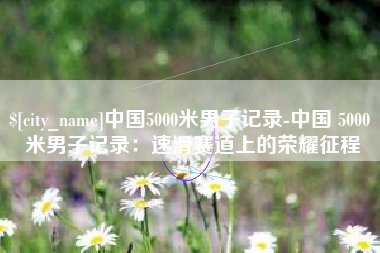 杞县中国5000米男子记录-中国 5000 米男子记录：速滑赛道上的荣耀征程