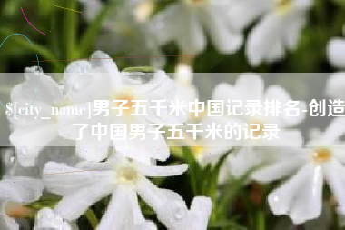 杞县男子五千米中国记录排名-创造了中国男子五千米的记录