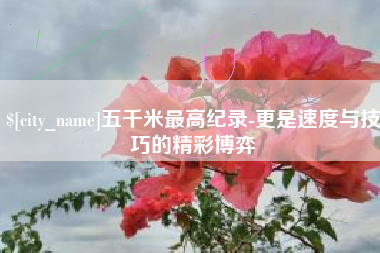 杞县五千米最高纪录-更是速度与技巧的精彩博弈