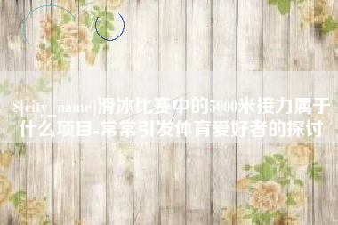 杞县滑冰比赛中的5000米接力属于什么项目-常常引发体育爱好者的探讨