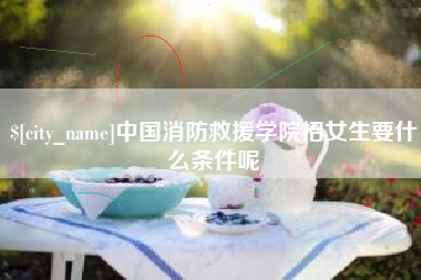 杞县中国消防救援学院招女生要什么条件呢