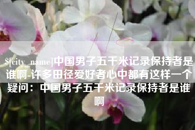 杞县中国男子五千米记录保持者是谁啊-许多田径爱好者心中都有这样一个疑问：中国男子五千米记录保持者是谁啊