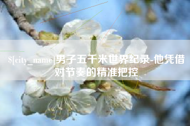 杞县男子五千米世界纪录-他凭借对节奏的精准把控