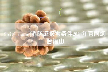 杞县消防证报考条件2024年官网烟台福山